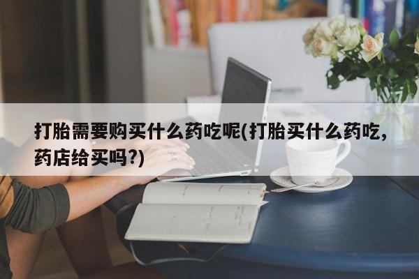 贵阳私人医院打胎药打胎需要购买什么药吃呢(打胎买什么药吃,药店给买吗?)