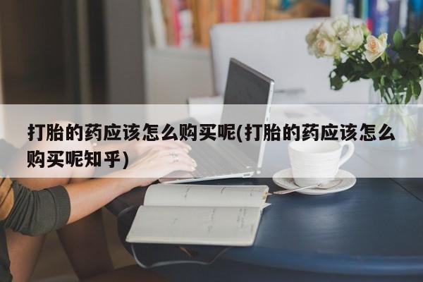 贵阳私人医院打胎药打胎的药应该怎么购买呢(打胎的药应该怎么购买呢知乎)